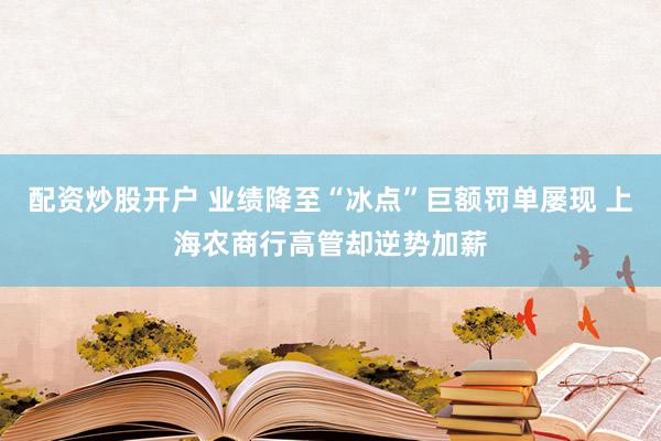 配资炒股开户 业绩降至“冰点”巨额罚单屡现 上海农商行高管却逆势加薪