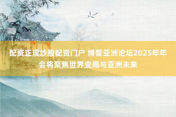 配资正规炒股配资门户 博鳌亚洲论坛2025年年会将聚焦世界变局与亚洲未来