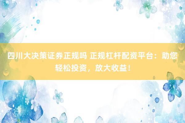 四川大决策证券正规吗 正规杠杆配资平台：助您轻松投资，放大收益！