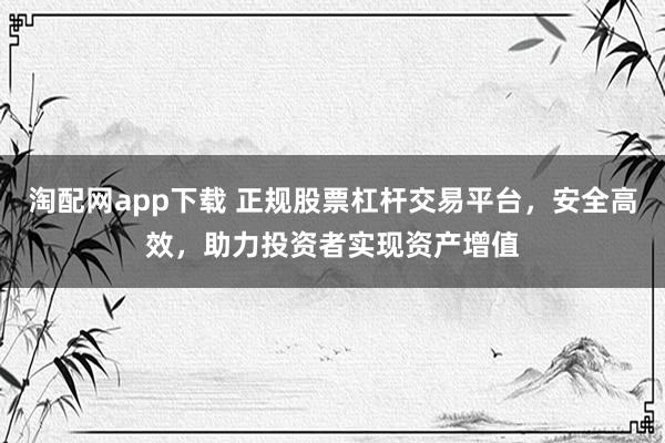 淘配网app下载 正规股票杠杆交易平台，安全高效，助力投资者实现资产增值