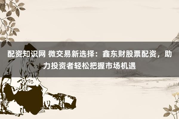 配资知识网 微交易新选择：鑫东财股票配资，助力投资者轻松把握市场机遇