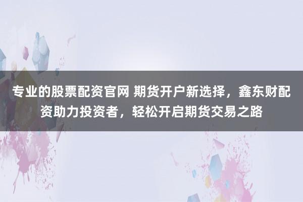专业的股票配资官网 期货开户新选择，鑫东财配资助力投资者，轻松开启期货交易之路