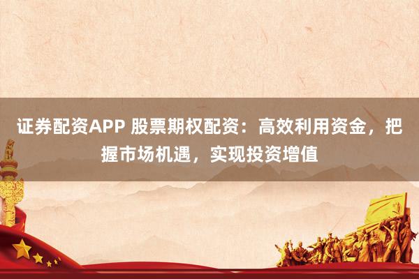证券配资APP 股票期权配资：高效利用资金，把握市场机遇，实现投资增值