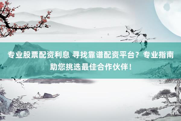 专业股票配资利息 寻找靠谱配资平台？专业指南助您挑选最佳合作伙伴！