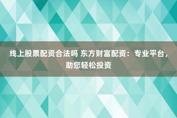 线上股票配资合法吗 东方财富配资：专业平台，助您轻松投资
