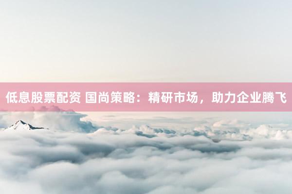 低息股票配资 国尚策略：精研市场，助力企业腾飞