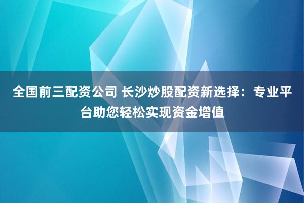 全国前三配资公司 长沙炒股配资新选择：专业平台助您轻松实现资金增值