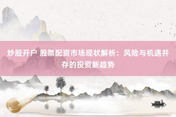 炒股开户 股票配资市场现状解析：风险与机遇并存的投资新趋势