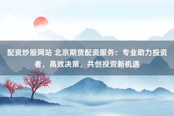 配资炒股网站 北京期货配资服务：专业助力投资者，高效决策，共创投资新机遇