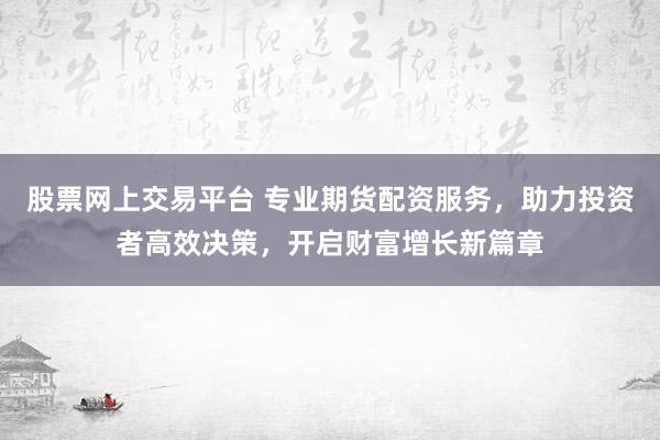 股票网上交易平台 专业期货配资服务，助力投资者高效决策，开启财富增长新篇章