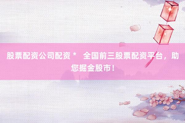 股票配资公司配资 *   全国前三股票配资平台，助您掘金股市！