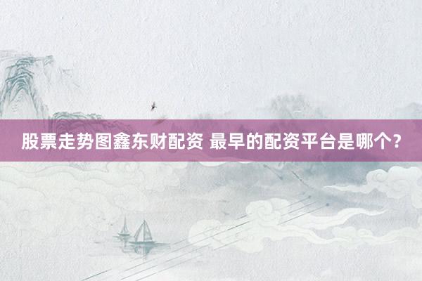 股票走势图鑫东财配资 最早的配资平台是哪个？