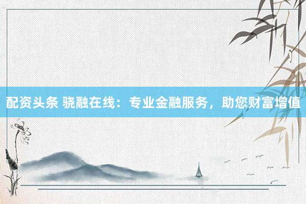 配资头条 骁融在线：专业金融服务，助您财富增值