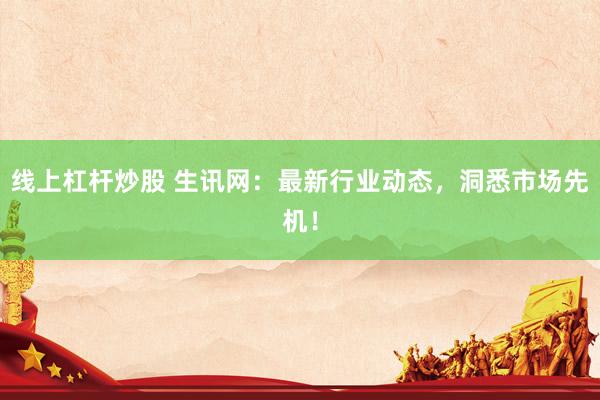 线上杠杆炒股 生讯网：最新行业动态，洞悉市场先机！