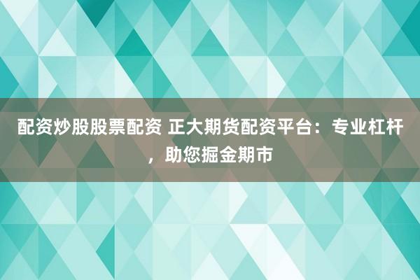 配资炒股股票配资 正大期货配资平台：专业杠杆，助您掘金期市