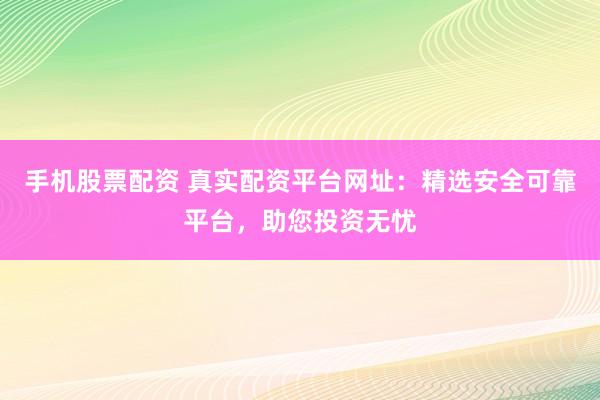 手机股票配资 真实配资平台网址：精选安全可靠平台，助您投资无忧