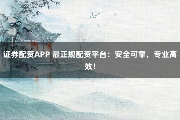 证券配资APP 最正规配资平台：安全可靠，专业高效！