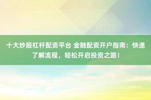 十大炒股杠杆配资平台 金融配资开户指南：快速了解流程，轻松开启投资之路！