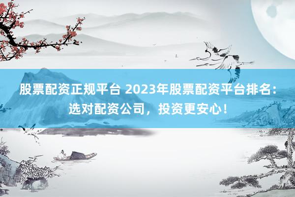 股票配资正规平台 2023年股票配资平台排名：选对配资公司，投资更安心！