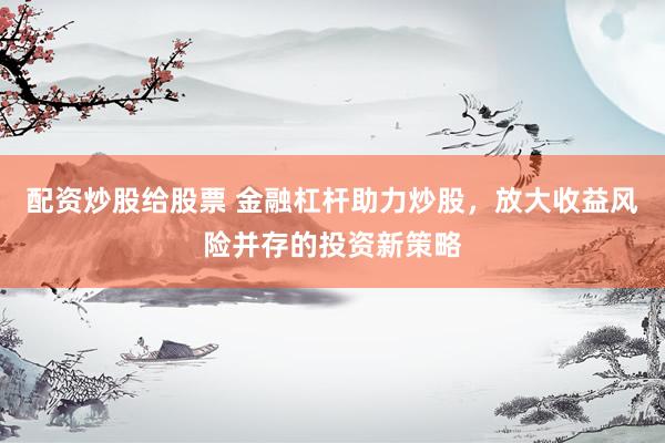 配资炒股给股票 金融杠杆助力炒股，放大收益风险并存的投资新策略