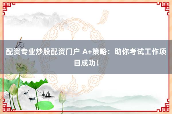 配资专业炒股配资门户 A+策略：助你考试工作项目成功！