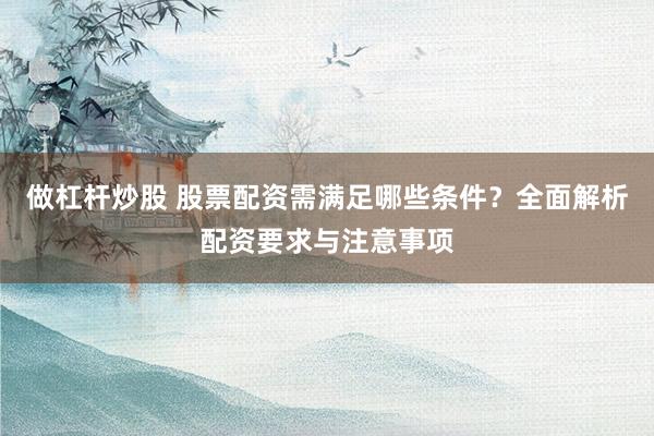 做杠杆炒股 股票配资需满足哪些条件？全面解析配资要求与注意事项