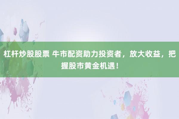 杠杆炒股股票 牛市配资助力投资者，放大收益，把握股市黄金机遇！