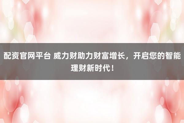 配资官网平台 威力财助力财富增长，开启您的智能理财新时代！