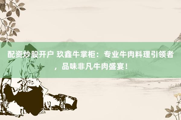 配资炒股开户 玖鑫牛掌柜：专业牛肉料理引领者，品味非凡牛肉盛宴！
