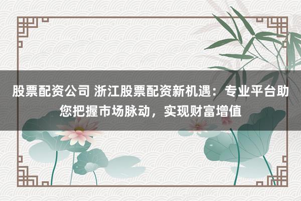 股票配资公司 浙江股票配资新机遇：专业平台助您把握市场脉动，实现财富增值