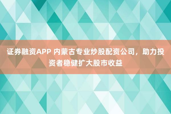 证券融资APP 内蒙古专业炒股配资公司，助力投资者稳健扩大股市收益