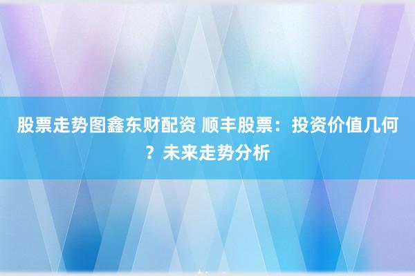 股票走势图鑫东财配资 顺丰股票：投资价值几何？未来走势分析