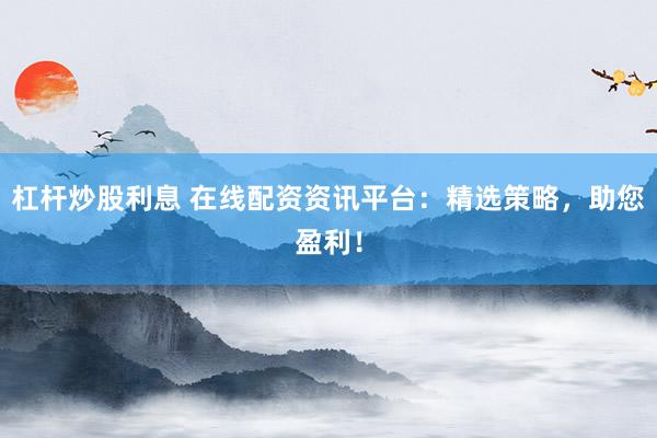 杠杆炒股利息 在线配资资讯平台：精选策略，助您盈利！