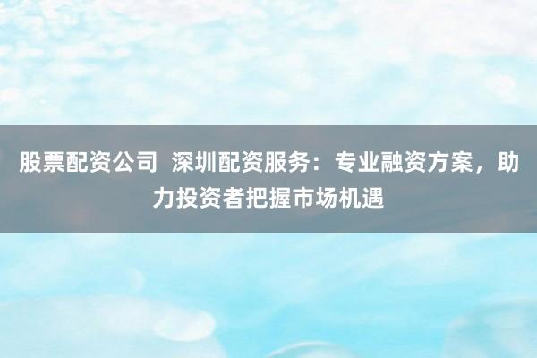 股票配资公司  深圳配资服务：专业融资方案，助力投资者把握市场机遇