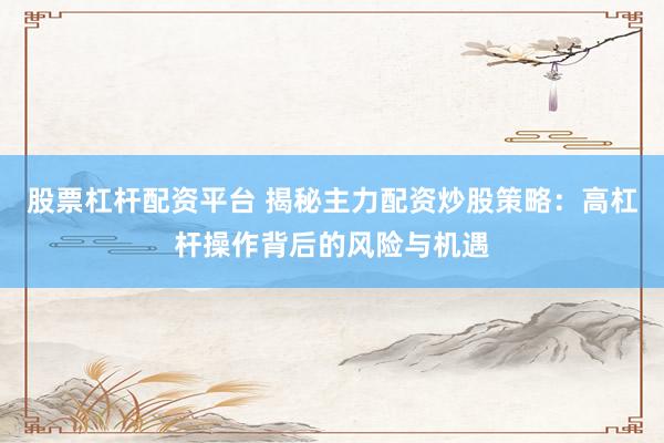 股票杠杆配资平台 揭秘主力配资炒股策略：高杠杆操作背后的风险与机遇