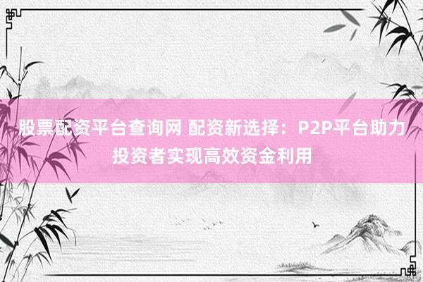 股票配资平台查询网 配资新选择：P2P平台助力投资者实现高效资金利用