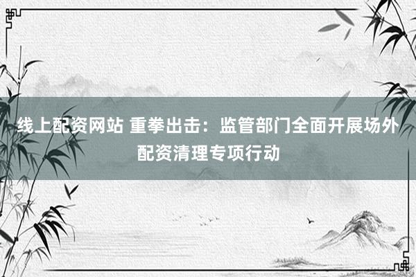 线上配资网站 重拳出击：监管部门全面开展场外配资清理专项行动