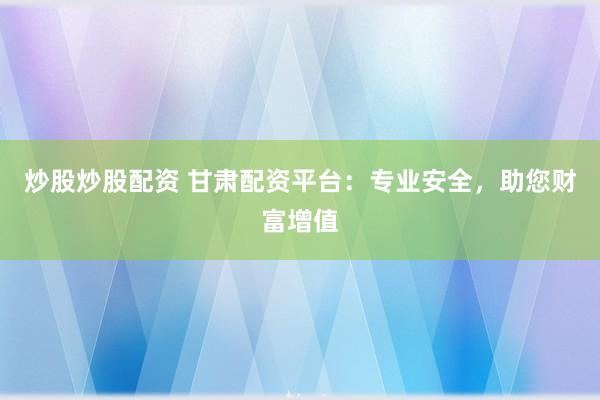 炒股炒股配资 甘肃配资平台：专业安全，助您财富增值