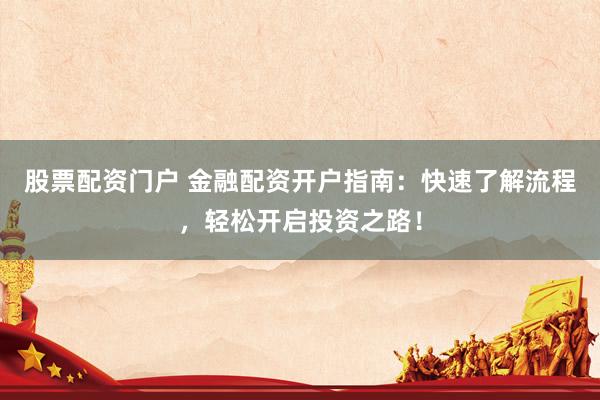 股票配资门户 金融配资开户指南：快速了解流程，轻松开启投资之路！