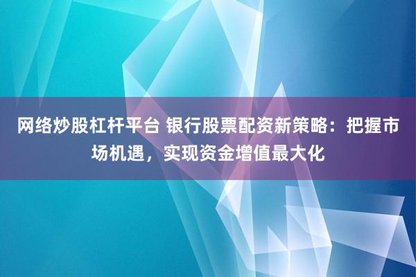 网络炒股杠杆平台 银行股票配资新策略：把握市场机遇，实现资金增值最大化