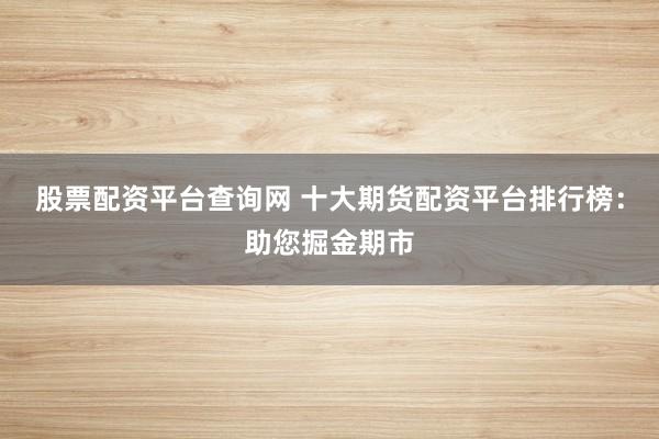 股票配资平台查询网 十大期货配资平台排行榜：助您掘金期市
