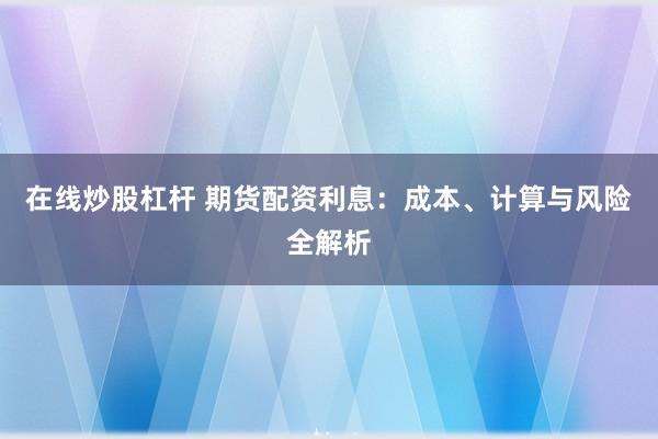在线炒股杠杆 期货配资利息：成本、计算与风险全解析