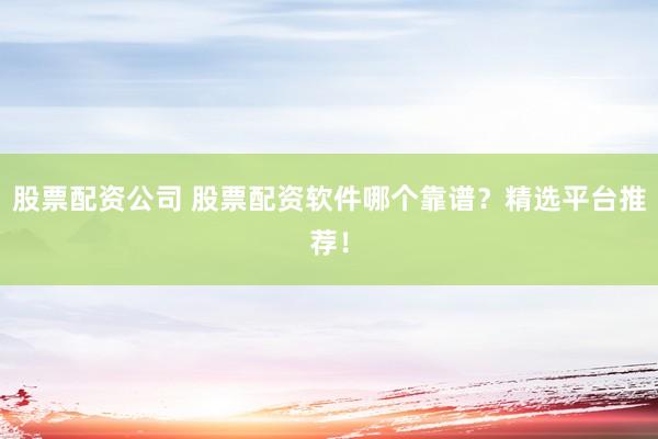 股票配资公司 股票配资软件哪个靠谱？精选平台推荐！