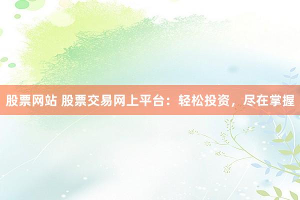 股票网站 股票交易网上平台：轻松投资，尽在掌握