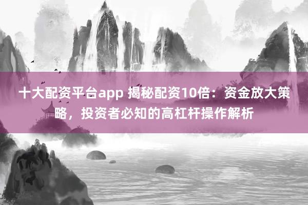 十大配资平台app 揭秘配资10倍：资金放大策略，投资者必知的高杠杆操作解析