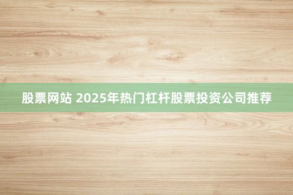 股票网站 2025年热门杠杆股票投资公司推荐