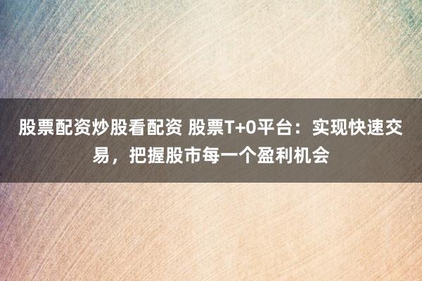 股票配资炒股看配资 股票T+0平台：实现快速交易，把握股市每一个盈利机会