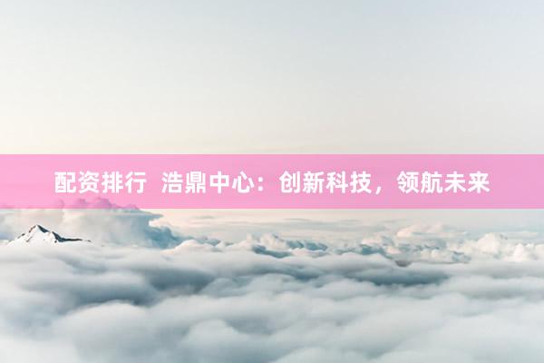 配资排行  浩鼎中心：创新科技，领航未来