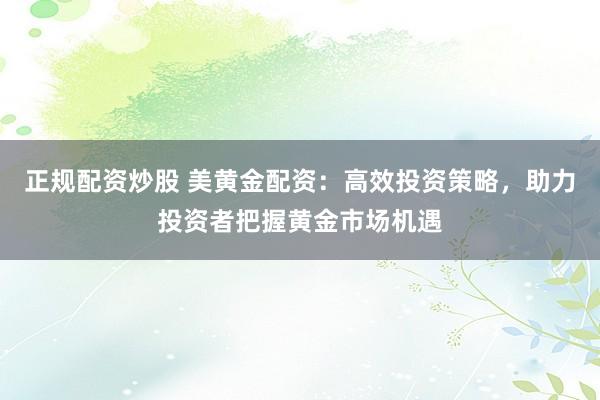 正规配资炒股 美黄金配资：高效投资策略，助力投资者把握黄金市场机遇