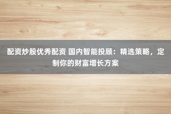 配资炒股优秀配资 国内智能投顾：精选策略，定制你的财富增长方案